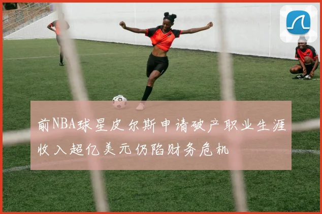 前NBA球星皮尔斯申请破产职业生涯收入超亿美元仍陷财务危机