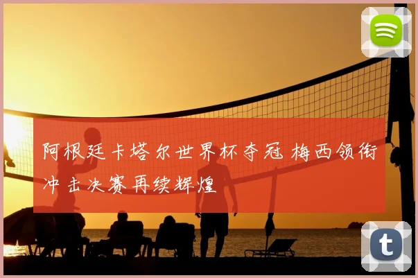 阿根廷卡塔尔世界杯夺冠 梅西领衔冲击决赛再续辉煌